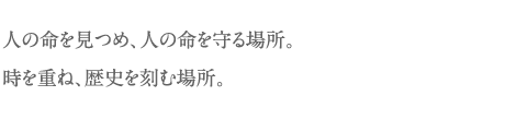 人の命を見つめ、人の命を守る場所。時を重ね、歴史を刻む場所。