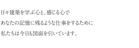 日々建築を学ぶ心と、感じる心で あなたの記憶に残るような仕事をするために 私たちは今日も図面を引いています。